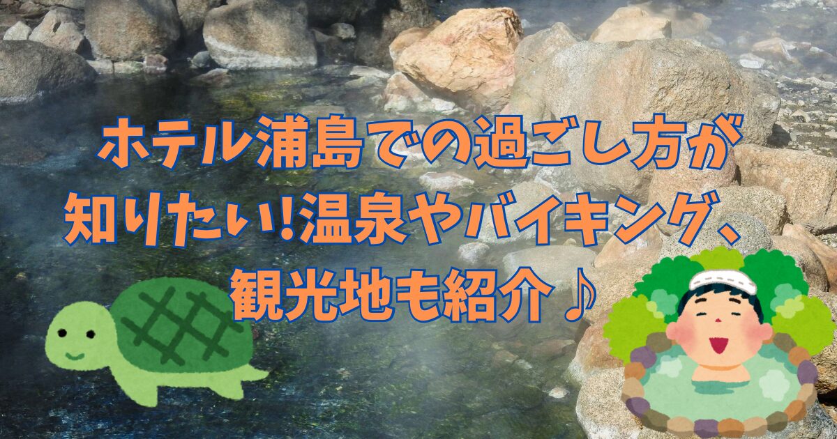 ホテル浦島での過ごし方が知りたい!温泉やバイキング、観光地も紹介♪